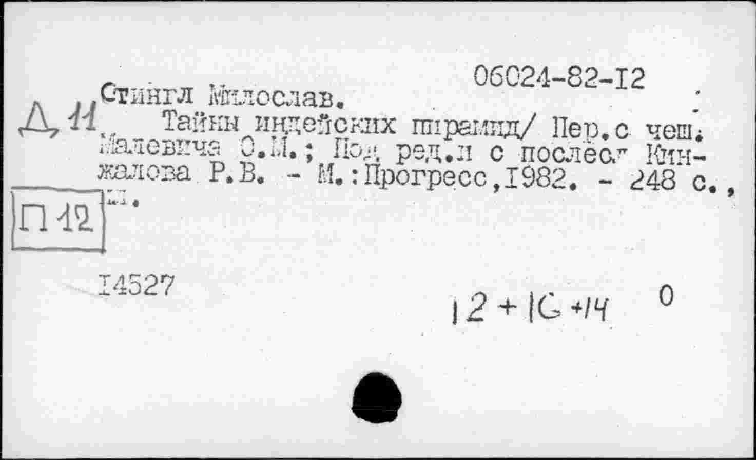 ﻿r- rr	06024-82-12
'Стингл «їилослав.
Тайны инцейскіїх пирамид/ Пер. с чепц іїіаиевича и.м. ; Под ред.л с послеол Кгїн_ калова Р.В. - М.: Прогресе,1982. - 248 с.,
14527
І2+ІО/Ч 0